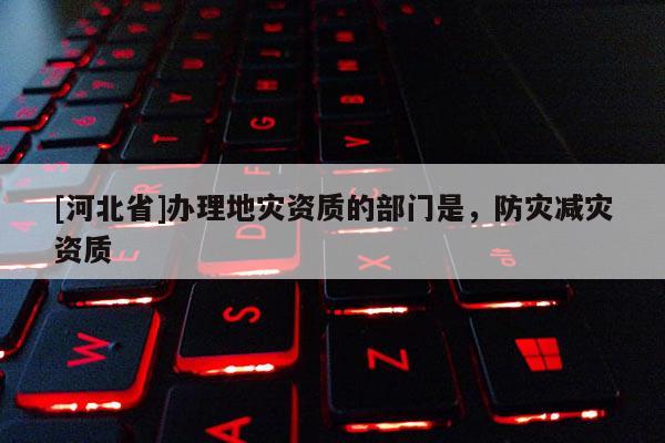 [河北省]辦理地災資質的部門是，防災減災資質