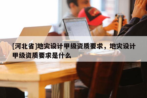 [河北省]地災設計甲級資質要求，地災設計甲級資質要求是什么