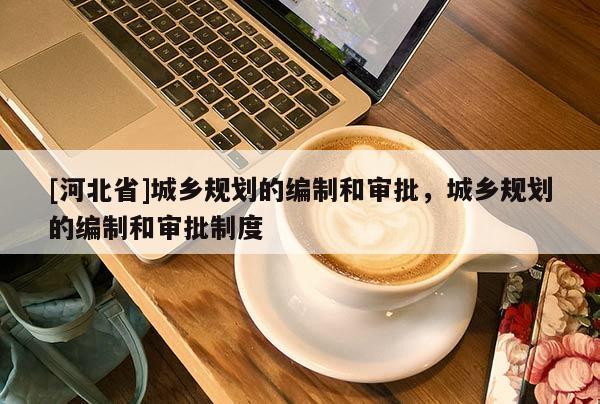 [河北省]城鄉(xiāng)規(guī)劃的編制和審批，城鄉(xiāng)規(guī)劃的編制和審批制度