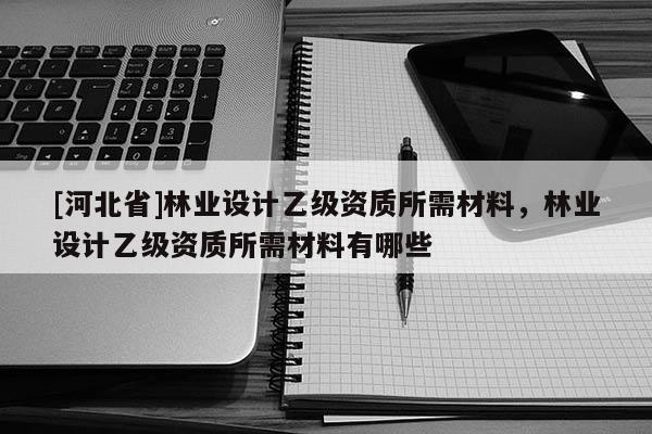 [河北省]林業設計乙級資質所需材料，林業設計乙級資質所需材料有哪些