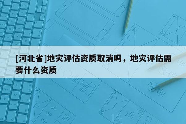 [河北省]地災評估資質取消嗎，地災評估需要什么資質