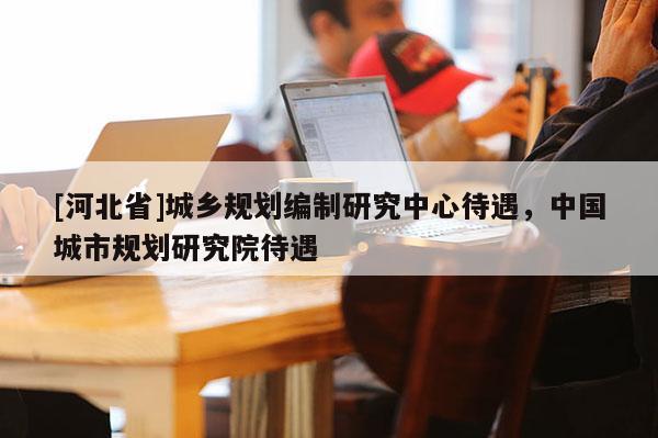 [河北省]城鄉(xiāng)規(guī)劃編制研究中心待遇，中國城市規(guī)劃研究院待遇