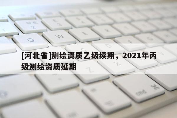 [河北省]測(cè)繪資質(zhì)乙級(jí)續(xù)期，2021年丙級(jí)測(cè)繪資質(zhì)延期