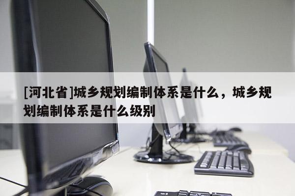 [河北省]城鄉(xiāng)規(guī)劃編制體系是什么，城鄉(xiāng)規(guī)劃編制體系是什么級(jí)別