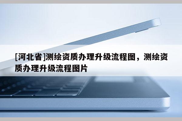 [河北省]測繪資質辦理升級流程圖，測繪資質辦理升級流程圖片