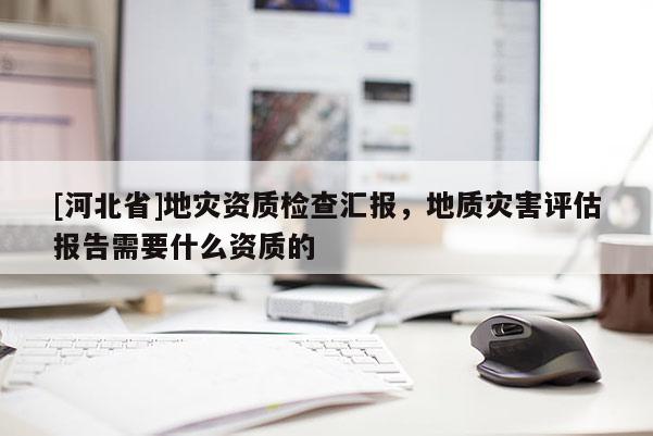 [河北省]地災資質檢查匯報，地質災害評估報告需要什么資質的