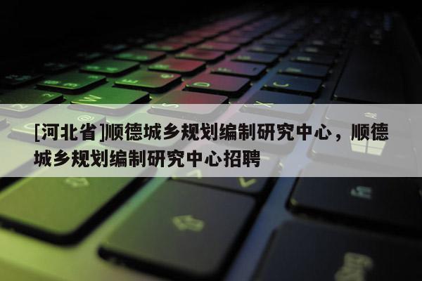 [河北省]順德城鄉(xiāng)規(guī)劃編制研究中心，順德城鄉(xiāng)規(guī)劃編制研究中心招聘
