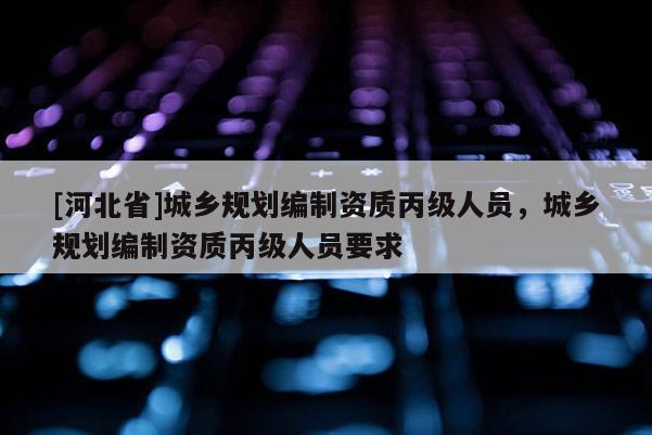 [河北省]城鄉(xiāng)規(guī)劃編制資質(zhì)丙級(jí)人員，城鄉(xiāng)規(guī)劃編制資質(zhì)丙級(jí)人員要求