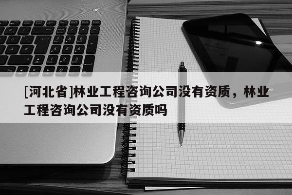 [河北省]林業工程咨詢公司沒有資質，林業工程咨詢公司沒有資質嗎