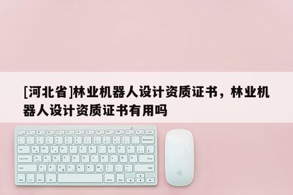 [河北省]林業(yè)機器人設(shè)計資質(zhì)證書，林業(yè)機器人設(shè)計資質(zhì)證書有用嗎