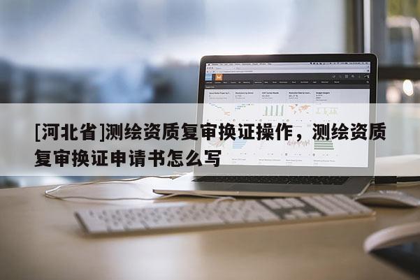 [河北省]測繪資質復審換證操作，測繪資質復審換證申請書怎么寫