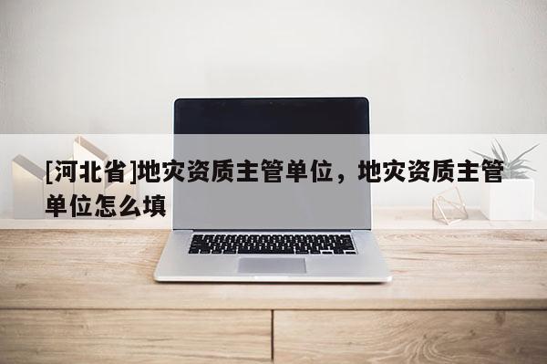 [河北省]地災(zāi)資質(zhì)主管單位，地災(zāi)資質(zhì)主管單位怎么填