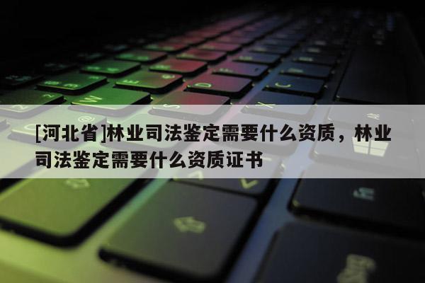 [河北省]林業司法鑒定需要什么資質，林業司法鑒定需要什么資質證書