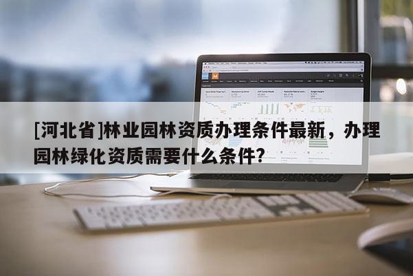 [河北省]林業(yè)園林資質(zhì)辦理?xiàng)l件最新，辦理園林綠化資質(zhì)需要什么條件?