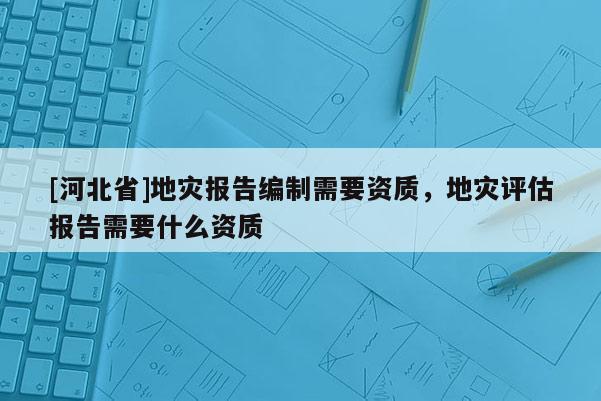 [河北省]地災(zāi)報(bào)告編制需要資質(zhì)，地災(zāi)評(píng)估報(bào)告需要什么資質(zhì)