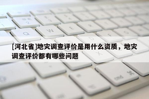 [河北省]地災調查評價是用什么資質，地災調查評價都有哪些問題