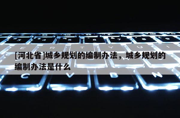 [河北省]城鄉規劃的編制辦法，城鄉規劃的編制辦法是什么
