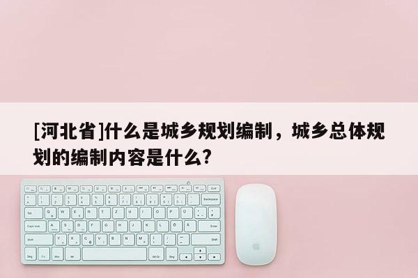 [河北省]什么是城鄉規劃編制，城鄉總體規劃的編制內容是什么?