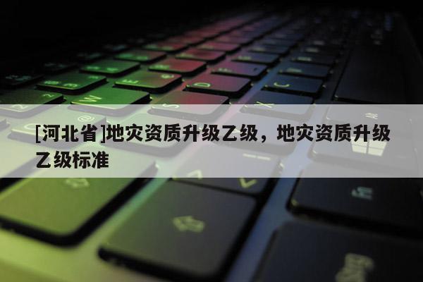 [河北省]地災資質升級乙級，地災資質升級乙級標準