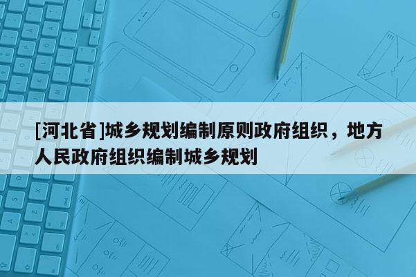 [河北省]城鄉規劃編制原則政府組織，地方人民政府組織編制城鄉規劃