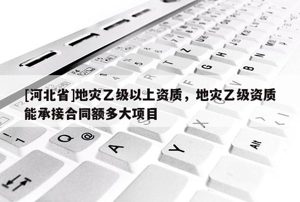 [河北省]地災(zāi)乙級(jí)以上資質(zhì)，地災(zāi)乙級(jí)資質(zhì)能承接合同額多大項(xiàng)目