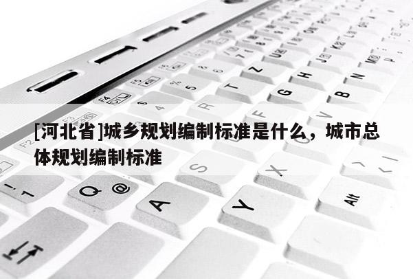 [河北省]城鄉規劃編制標準是什么，城市總體規劃編制標準