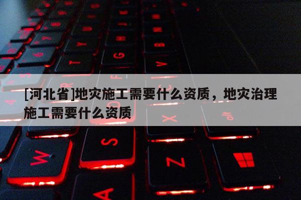 [河北省]地災施工需要什么資質，地災治理施工需要什么資質