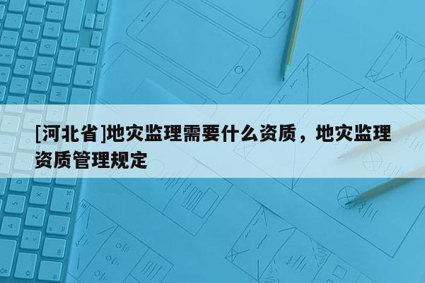 [河北省]地災監理需要什么資質，地災監理資質管理規定