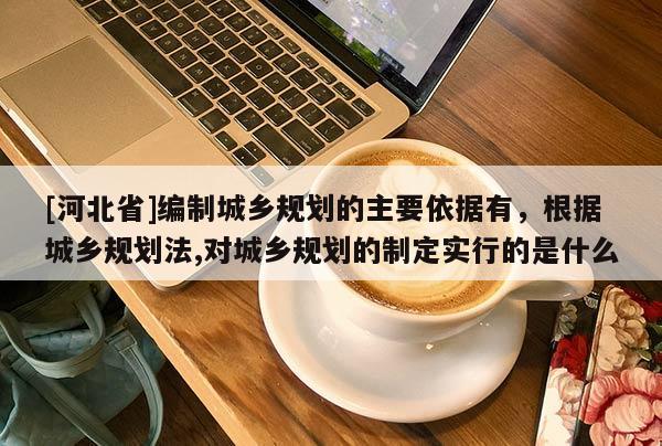 [河北省]編制城鄉規劃的主要依據有，根據城鄉規劃法,對城鄉規劃的制定實行的是什么