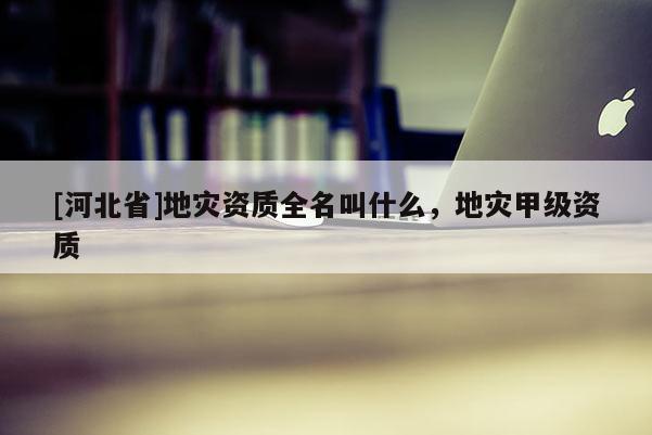 [河北省]地災資質全名叫什么，地災甲級資質