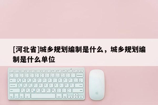 [河北省]城鄉規劃編制是什么，城鄉規劃編制是什么單位