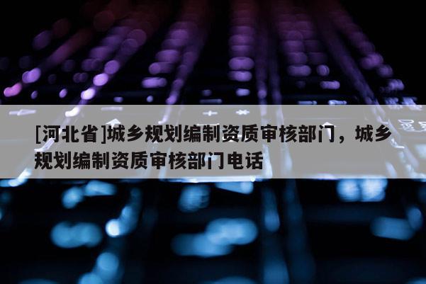 [河北省]城鄉規劃編制資質審核部門，城鄉規劃編制資質審核部門電話