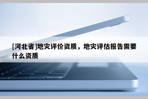 [河北省]地災評價資質，地災評估報告需要什么資質