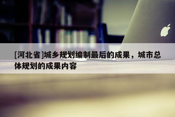 [河北省]城鄉規劃編制最后的成果，城市總體規劃的成果內容