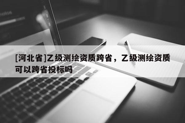 [河北省]乙級測繪資質(zhì)跨省，乙級測繪資質(zhì)可以跨省投標嗎