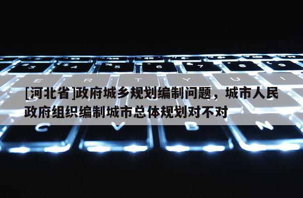 [河北省]政府城鄉規劃編制問題，城市人民政府組織編制城市總體規劃對不對