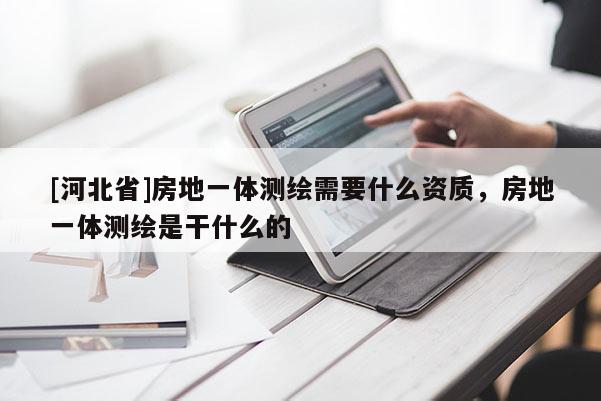 [河北省]房地一體測繪需要什么資質，房地一體測繪是干什么的
