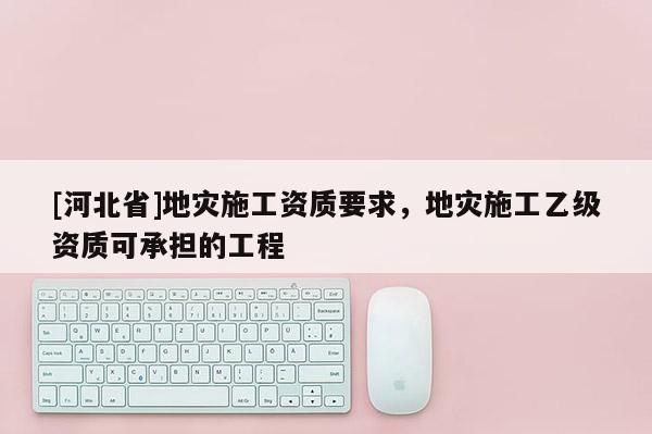 [河北省]地災(zāi)施工資質(zhì)要求，地災(zāi)施工乙級(jí)資質(zhì)可承擔(dān)的工程