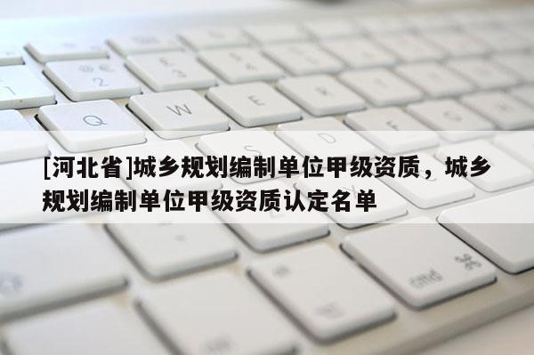 [河北省]城鄉(xiāng)規(guī)劃編制單位甲級資質(zhì)，城鄉(xiāng)規(guī)劃編制單位甲級資質(zhì)認定名單