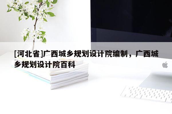 [河北省]廣西城鄉(xiāng)規(guī)劃設計院編制，廣西城鄉(xiāng)規(guī)劃設計院百科