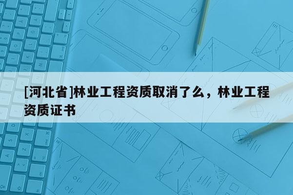 [河北省]林業工程資質取消了么，林業工程資質證書