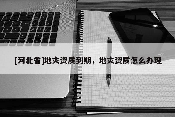 [河北省]地災資質到期，地災資質怎么辦理
