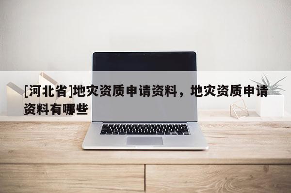 [河北省]地災資質申請資料，地災資質申請資料有哪些
