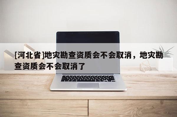 [河北省]地災勘查資質會不會取消，地災勘查資質會不會取消了