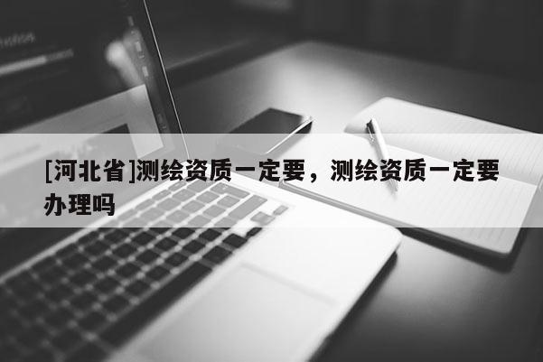 [河北省]測繪資質一定要，測繪資質一定要辦理嗎