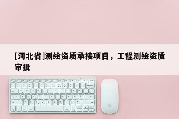 [河北省]測繪資質(zhì)承接項目，工程測繪資質(zhì)審批
