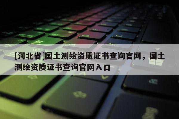 [河北省]國土測繪資質證書查詢官網，國土測繪資質證書查詢官網入口