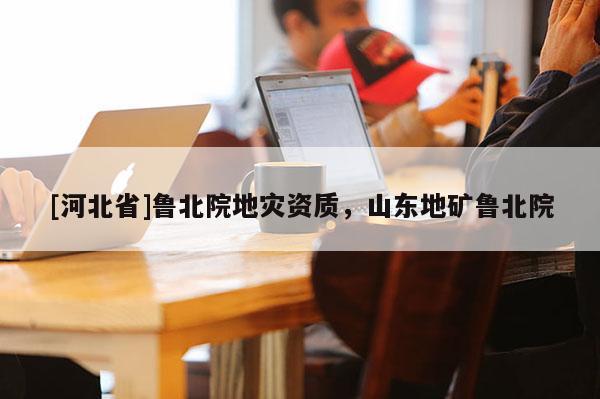 [河北省]魯北院地災(zāi)資質(zhì)，山東地礦魯北院