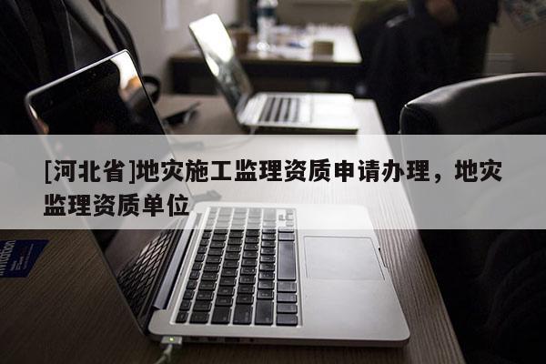 [河北省]地災(zāi)施工監(jiān)理資質(zhì)申請辦理，地災(zāi)監(jiān)理資質(zhì)單位