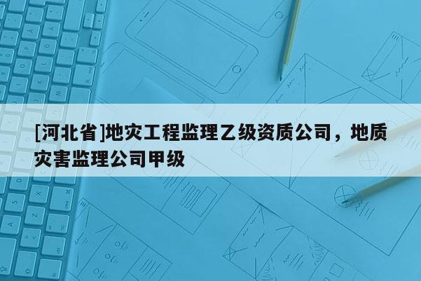 [河北省]地災工程監理乙級資質公司，地質災害監理公司甲級